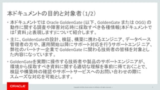 Copyright © 2016, Oracle and/or its affiliates. All rights reserved. |
本ドキュメントの目的と対象者（1/2）
• 本ドキュメントでは Oracle GoldenGate (以下、GoldenGate または OGG) の
動作に関する調査や障害対応時に採取すべき各種情報(本ドキュメントで
は「資料」と表現します)について紹介します。
• 主に、GoldenGateの設計、検証、構築に携わるエンジニア、データベース
管理者の方や、運用開始以降にサポート対応を行うサポートエンジ ニア、
弊社のパートナー企業で GoldenGate に関わる技術者の皆様を対象とし
た内容になっています。
• GoldenGateを実際に操作する技術者や製品のサポートエンジニアが、
環境から採取すべき資料に関する適切な理解を事前に得ておくことで、
検証や構築時の確認やサポートサービスへのお問い合わせの際に
スムーズな対応を可能とします。
5
 