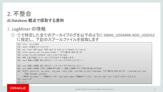 Copyright © 2016, Oracle and/or its affiliates. All rights reserved. |
2. 不整合
3. LogMiner の情報
② ①で特定した全てのアーカイブログを以下のように DBMS_LOGMNR.ADD_LOGFILE
に指定し、 下記のスプールファイルを採取します
d) Database 観点で採取する資料
53
SQL> conn / as sysdba
SQL> spool <任意のファイルパス>
SQL> set lines 1000 pages 1000 echo on term on trimspool on time on
SQL> alter session set nls_date_format = 'YYYY-MM-DD HH24:MI:SS';
SQL> select to_char(sysdate) start_time from dual;
SQL> REM 上記で特定したアーカイブログをすべて指定します。
SQL> exec DBMS_LOGMNR.ADD_LOGFILE('＜アーカイブログのフルパス＞');
:
SQL> exec DBMS_LOGMNR.ADD_LOGFILE('＜アーカイブログのフルパス＞');
SQL> exec DBMS_LOGMNR.START_LOGMNR(OPTIONS => DBMS_LOGMNR.DICT_FROM_ONLINE_CATALOG);
SQL> SELECT operation, seg_owner, seg_name, table_name, username,to_char(timestamp,'YYYY/MM/DD HH24:MI:SS') timestamp,sql_redo
FROM v$logmnr_contents
WHERE seg_owner = '<問題のユーザ>' and table_name='<問題のテーブル>' and sql_redo like '%<主キーのデータなど>%';
SQL> spool off
SQL> exit
 