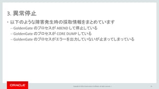 Copyright © 2016, Oracle and/or its affiliates. All rights reserved. |
3. 異常停止
• 以下のような障害発生時の採取情報をまとめています
– GoldenGate のプロセスが ABEND して停止している
– GoldenGate のプロセスが CORE DUMP している
– GoldenGate のプロセスがエラーを出力していないが止まってしまっている
54
 
