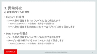 Copyright © 2016, Oracle and/or its affiliates. All rights reserved. |
3. 異常停止
• Capture の場合
– ソース側の現存する Trail ファイルは全て保全します
• PURGEOLDEXTRACTS で自動的に削除される対策です
– ソース側の現存する Database のアーカイブログは全て保存します
• Data Pump の場合
– ソース側の現存する Trail ファイルは全て保全します
– ターゲット側の現存する Trail ファイルは全て保全します
• PURGEOLDEXTRACTS で自動的に削除される対策です
a) 必要なファイルの保全
55
 