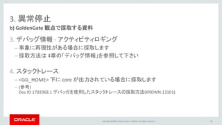 Copyright © 2016, Oracle and/or its affiliates. All rights reserved. |
3. 異常停止
3. デバッグ情報 - アクティビティロギング
– 事象に再現性がある場合に採取します
– 採取方法は 4章の「デバッグ情報」を参照して下さい
4. スタックトレース
– <GG_HOME> 下に core が出力されている場合に採取します
– (参考)
Doc ID 1702968.1 デバッガを使用したスタックトレースの採取方法(KROWN:13101)
b) GoldenGate 観点で採取する資料
58
 