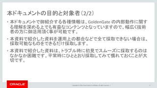 Copyright © 2016, Oracle and/or its affiliates. All rights reserved. |
本ドキュメントの目的と対象者（2/2）
• 本ドキュメントで御紹介する各種情報は、GoldenGate の内部動作に関す
る理解を深める上でも有益なコンテンツとなっていますので、幅広く技術
者の方に御活用頂く事が可能です。
• 本資料で紹介した資料を運用上の都合などで全て採取できない場合は、
採取可能なものをできるだけ採取します。
• 本資料で紹介した資料は、トラブル時に初見でスムーズに採取するのは
なかなか困難です。平常時にひととおり採取してみて慣れておくことが大
切です。
6
 