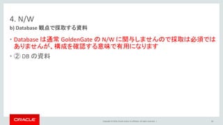 Copyright © 2016, Oracle and/or its affiliates. All rights reserved. |
4. N/W
• Database は通常 GoldenGate の N/W に関与しませんので採取は必須では
ありませんが、構成を確認する意味で有用になります
• ② DB の資料
b) Database 観点で採取する資料
66
 
