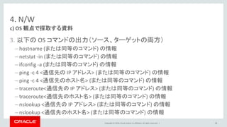 Copyright © 2016, Oracle and/or its affiliates. All rights reserved. |
4. N/W
3. 以下の OS コマンドの出力（ソース、ターゲットの両方）
– hostname (または同等のコマンド) の情報
– netstat -in (または同等のコマンド) の情報
– ifconfig -a (または同等のコマンド) の情報
– ping -c 4 <通信先の IP アドレス> (または同等のコマンド) の情報
– ping -c 4 <通信先のホスト名> (または同等のコマンド) の情報
– traceroute<通信先の IP アドレス> (または同等のコマンド) の情報
– traceroute<通信先のホスト名> (または同等のコマンド) の情報
– nslookup <通信先の IP アドレス> (または同等のコマンド) の情報
– nslookup <通信先のホスト名> (または同等のコマンド) の情報
c) OS 観点で採取する資料
68
 