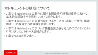 Copyright © 2016, Oracle and/or its affiliates. All rights reserved. |
本ドキュメントの構成について
• 2 章では GoldenGate の動作に関する調査時や障害対応時において、
基本的な採取すべき資料について紹介します。
• 3 章では GoldenGate の各動作におけるケース別（遅延、不整合、異常
停止 …）の採取すべき資料を紹介します。
• 4 章では GoldenGate のデバッグ情報を出力させるためのアクティビティ
ロギング、SQL トレースを紹介します。
• 5 章でまとめを行います。
7
 