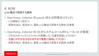 Copyright © 2016, Oracle and/or its affiliates. All rights reserved. |
4. N/W
4. Data Pump、Collector の pstack (または同等のコマンド)
– 5 分間隔で 3 回ずつ
– 採取方法は、前述の [1. 遅延 c) OS観点で採取する資料] を参照
5. Data Pump、Collector の OS のシステムコールのトレース（10 分程度）
– プロセスがハングしたり CPU が高騰している場合採取してください
– 大量にログが出力されますので慎重に採取してください
– 採取方法は、前述の [1. 遅延 c) OS観点で採取する資料] を参照
c) OS 観点で採取する資料
70
 