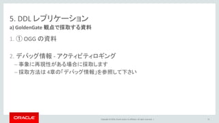 Copyright © 2016, Oracle and/or its affiliates. All rights reserved. |
5. DDL レプリケーション
1. ① OGG の資料
2. デバッグ情報 - アクティビティロギング
– 事象に再現性がある場合に採取します
– 採取方法は 4章の「デバッグ情報」を参照して下さい
a) GoldenGate 観点で採取する資料
72
 