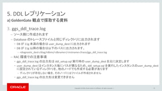 Copyright © 2016, Oracle and/or its affiliates. All rights reserved. |
5. DDL レプリケーション
3. ggs_ddl_trace.log
– ソース側に作成されます
– Database のトレースファイルと同じディレクトリに出力されます
• DB が 11g 未満の場合は user_dump_dest に出力されます
• DB が 11g 以降の場合は以下のパスに出力されます。
– <diagnostic_dest>/diag/rdbms/<dbname>/<instname>/trace/ggs_ddl_trace.log
– RAC 環境での注意事項
• ggs_ddl_trace.log の出力先は ddl_setup.sql 実行時の user_dump_dest を元に決定します
• user_dump_dest はインスタンス毎にパスが異なるため、ddl_setup.sql を実行したインスタンスのuser_dump_dest
に設定されているディレクトリを、他のノードでも作成する必要があります
– ディレクトリが存在しない場合、そのノードにはファイルが作成されません
• ggs_ddl_trace.log の出力先は変更できません
a) GoldenGate 観点で採取する資料
73
 