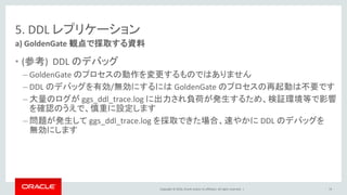 Copyright © 2016, Oracle and/or its affiliates. All rights reserved. |
5. DDL レプリケーション
• (参考) DDL のデバッグ
– GoldenGate のプロセスの動作を変更するものではありません
– DDL のデバッグを有効/無効にするには GoldenGate のプロセスの再起動は不要です
– 大量のログが ggs_ddl_trace.log に出力され負荷が発生するため、検証環境等で影響
を確認のうえで、慎重に設定します
– 問題が発生して ggs_ddl_trace.log を採取できた場合、速やかに DDL のデバッグを
無効にします
a) GoldenGate 観点で採取する資料
74
 