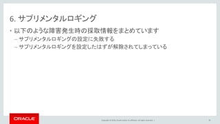 Copyright © 2016, Oracle and/or its affiliates. All rights reserved. |
6. サプリメンタルロギング
• 以下のような障害発生時の採取情報をまとめています
– サプリメンタルロギングの設定に失敗する
– サプリメンタルロギングを設定したはずが解除されてしまっている
78
 