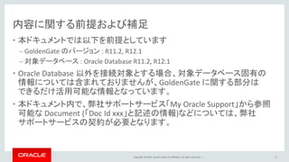 Copyright © 2016, Oracle and/or its affiliates. All rights reserved. |
内容に関する前提および補足
• 本ドキュメントでは以下を前提としています
– GoldenGate のバージョン : R11.2, R12.1
– 対象データベース : Oracle Database R11.2, R12.1
• Oracle Database 以外を接続対象とする場合、対象データベース固有の
情報については含まれておりませんが、GoldenGate に関する部分は
できるだけ活用可能な情報となっています。
• 本ドキュメント内で、弊社サポートサービス「My Oracle Support」から参照
可能な Document (「Doc Id xxx」と記述の情報)などについては、弊社
サポートサービスの契約が必要となります。
8
 