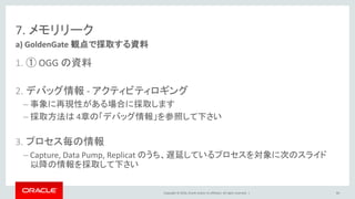 Copyright © 2016, Oracle and/or its affiliates. All rights reserved. |
7. メモリリーク
1. ① OGG の資料
2. デバッグ情報 - アクティビティロギング
– 事象に再現性がある場合に採取します
– 採取方法は 4章の「デバッグ情報」を参照して下さい
3. プロセス毎の情報
– Capture, Data Pump, Replicat のうち、遅延しているプロセスを対象に次のスライド
以降の情報を採取して下さい
a) GoldenGate 観点で採取する資料
84
 