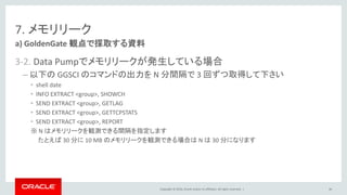 Copyright © 2016, Oracle and/or its affiliates. All rights reserved. |
7. メモリリーク
3-2. Data Pumpでメモリリークが発生している場合
– 以下の GGSCI のコマンドの出力を N 分間隔で 3 回ずつ取得して下さい
• shell date
• INFO EXTRACT <group>, SHOWCH
• SEND EXTRACT <group>, GETLAG
• SEND EXTRACT <group>, GETTCPSTATS
• SEND EXTRACT <group>, REPORT
※ N はメモリリークを観測できる間隔を指定します
たとえば 30 分に 10 MB のメモリリークを観測できる場合は N は 30 分になります
a) GoldenGate 観点で採取する資料
86
 