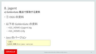 Copyright © 2016, Oracle and/or its affiliates. All rights reserved. |
8. jagent
• ① OGG の資料
• 以下の GoldenGate の資料
– <GG_HOME>/jagent.log
– <GG_HOME>/cfg
• Java のバージョン
a) GoldenGate 観点で採取する資料
92
＜例＞
$JAVA_HOME/bin/java -version
 