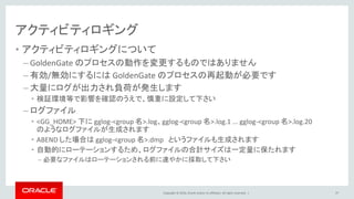 Copyright © 2016, Oracle and/or its affiliates. All rights reserved. |
アクティビティロギング
• アクティビティロギングについて
– GoldenGate のプロセスの動作を変更するものではありません
– 有効/無効にするには GoldenGate のプロセスの再起動が必要です
– 大量にログが出力され負荷が発生します
• 検証環境等で影響を確認のうえで、慎重に設定して下さい
– ログファイル
• <GG_HOME> 下に gglog-<group 名>.log、gglog-<group 名>.log.1 ... gglog-<group 名>.log.20
のようなログファイルが生成されます
• ABEND した場合は gglog-<group 名>.dmp というファイルも生成されます
• 自動的にローテーションするため、ログファイルの合計サイズは一定量に保たれます
– 必要なファイルはローテーションされる前に速やかに採取して下さい
97
 