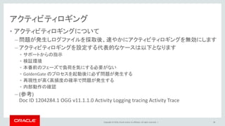 Copyright © 2016, Oracle and/or its affiliates. All rights reserved. |
アクティビティロギング
• アクティビティロギングについて
– 問題が発生しログファイルを採取後、速やかにアクティビティロギングを無効にします
– アクティビティロギングを設定する代表的なケースは以下となります
• サポートからの指示
• 検証環境
• 本番前のフェーズで負荷を気にする必要がない
• GoldenGate のプロセスを起動後に必ず問題が発生する
• 再現性が高く高頻度の確率で問題が発生する
• 内部動作の確認
– (参考)
Doc ID 1204284.1 OGG v11.1.1.0 Activity Logging tracing Activity Trace
98
 