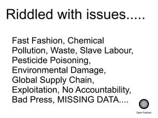 Riddled with issues.....
Fast Fashion, Chemical
Pollution, Waste, Slave Labour,
Pesticide Poisoning,
Environmental Damage,
Global Supply Chain,
Exploitation, No Accountability,
Bad Press, MISSING DATA....
 