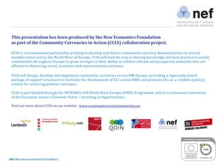 nef (the new economics foundation) 2
This presentation has been produced by the New Economics Foundation
as part of the Community Currencies in Action (CCIA) collaboration project.
CCIA is a transnational partnership working to develop and deliver community currency demonstrations in several
member states across the North West of Europe. CCIA will lead the way in sharing knowledge and best practice to enable
communities throughout Europe to grow stronger in their ability to achieve vibrant and prosperous networks that are
efficient in delivering social, economic and environmental outcomes.
CCIA will design, develop and implement community currencies across NW Europe; providing a rigorously tested
package of support structures to facilitate the development of CCs across NWE and promote CCs as a credible (policy)
vehicle for achieving positive outcomes.
CCIA is part funded through the INTERREG IVB North West Europe (NWE) Programme, which is a financial instrument
of	
 the	
 European	
 Union’s	
 Cohesion	
 Policy	
 - Investing in Opportunities.
Find out more about CCIA on our website: www.communitycurrenciesinaction.eu
 