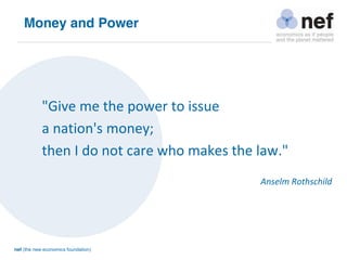 nef (the new economics foundation)
"Give me the power to issue
a nation's money;
then I do not care who makes the law."
Anselm Rothschild
Money and Power
 