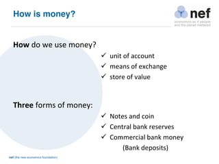 nef (the new economics foundation)
How is money?
How do we use money?
 unit of account
 means of exchange
 store of value
Three forms of money:
 Notes and coin
 Central bank reserves
 Commercial bank money
(Bank deposits)
 