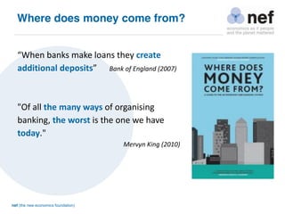 nef (the new economics foundation)
Where does money come from?
“When banks make loans they create
additional deposits” Bank of England (2007)
"Of all the many ways of organising
banking, the worst is the one we have
today."
Mervyn King (2010)
 