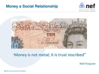nef (the new economics foundation)
“Money is not metal; it is trust inscribed” 
Niall Ferguson
Money a Social Relationship
 