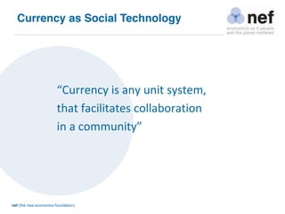 nef (the new economics foundation)
Currency as Social Technology
“Currency is any unit system, 
that facilitates collaboration
in a community”
 