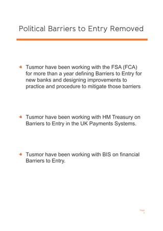 Political Barriers to Entry Removed
!   Tusmor have been working with the FSA (FCA)
for more than a year defining Barriers to Entry for
new banks and designing improvements to
practice and procedure to mitigate those barriers
!   Tusmor have been working with HM Treasury on
Barriers to Entry in the UK Payments Systems.
!   Tusmor have been working with BIS on financial
Barriers to Entry.
Page
2
 