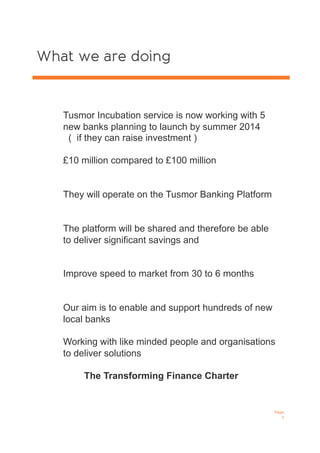 What we are doing
Page
3
Tusmor Incubation service is now working with 5
new banks planning to launch by summer 2014
( if they can raise investment )
£10 million compared to £100 million
They will operate on the Tusmor Banking Platform
The platform will be shared and therefore be able
to deliver significant savings and
Improve speed to market from 30 to 6 months
Our aim is to enable and support hundreds of new
local banks
Working with like minded people and organisations
to deliver solutions
The Transforming Finance Charter
 