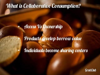 GrubClub
What is Collaborative Consumption?
•  Access Vs Ownership
•  Products develop borrow value
•  Individuals become sharing centers
 