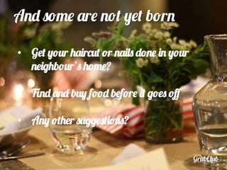 GrubClub
And some are not yet born
•  Get your haircut or nails done in your
neighbour’s home?
•  Find and buy food before it goes oﬀ
•  Any other suggestions?
 