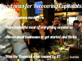 GrubClub
Good news for Recovering Capitalists!
•  Viable business model
•  Helps make the most of everything around us
•  Allows small businesses to get started and thrive
But
•  Was the Financial crisis caused by it?
 