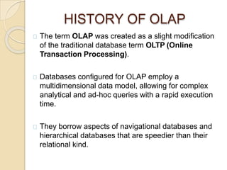 HISTORY OF OLAP
The term OLAP was created as a slight modification
of the traditional database term OLTP (Online
Transaction Processing).
Databases configured for OLAP employ a
multidimensional data model, allowing for complex
analytical and ad-hoc queries with a rapid execution
time.
They borrow aspects of navigational databases and
hierarchical databases that are speedier than their
relational kind.
 