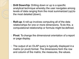 Drill Down/Up: Drilling down or up is a specific
analytical technique whereby the user navigates among
levels of data ranging from the most summarized (up)to
the most detailed (down).
Roll-up: A roll-up involves computing all of the data
relationships for one or more dimensions. To do this, a
computational relationship or formula might be defined.
Pivot: To change the dimensional orientation of a report
or page display.
The output of an OLAP query is typically displayed ina
matrix (or pivot) format. The dimensions form the row
and column of the matrix; the measures, the values.
 