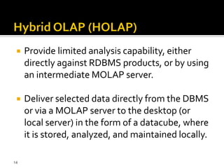    Provide limited analysis capability, either
     directly against RDBMS products, or by using
     an intermediate MOLAP server.

    Deliver selected data directly from the DBMS
     or via a MOLAP server to the desktop (or
     local server) in the form of a datacube, where
     it is stored, analyzed, and maintained locally.

14
 