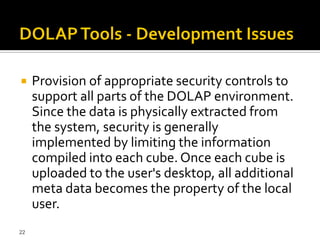     Provision of appropriate security controls to
     support all parts of the DOLAP environment.
     Since the data is physically extracted from
     the system, security is generally
     implemented by limiting the information
     compiled into each cube. Once each cube is
     uploaded to the user's desktop, all additional
     meta data becomes the property of the local
     user.
22
 