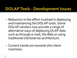    Reduction in the effort involved in deploying
     and maintaining the DOLAP tools. Some
     DOLAP vendors now provide a range of
     alternative ways of deploying OLAP data
     such as through e-mail, the Web or using
     traditional client/server architecture.

    Current trends are towards thin client
     machines.
23
 