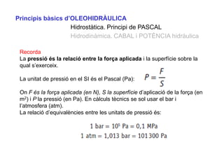 Principis bàsics d’OLEOHIDRÀULICA
                   Hidrostàtica. Principi de PASCAL
                   Hidrodinàmica. CABAL i POTÈNCIA hidràulica

 Recorda
 La pressió és la relació entre la força aplicada i la superfície sobre la
 qual s’exerceix.

 La unitat de pressió en el SI és el Pascal (Pa):

 On F és la força aplicada (en N), S la superfície d’aplicació de la força (en
 m2) i P la pressió (en Pa). En càlculs tècnics se sol usar el bar i
 l’atmosfera (atm).
 La relació d’equivalències entre les unitats de pressió és:
 