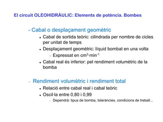 El circuit OLEOHIDRÀULIC: Elements de potència. Bombes


      - Cabal o desplaçament geomètric
             Cabal de sortida teòric: cilindrada per nombre de cicles
              per unitat de temps
             Desplaçament geomètric: líquid bombat en una volta
                   Expressat en cm3·min-1
             Cabal real és inferior: pel rendiment volumètric de la
              bomba


        Rendiment volumètric i rendiment total
             Relació entre cabal real i cabal teòric
             Oscil·la entre 0,80 i 0,99
                   Dependrà: tipus de bomba, toleràncies, condicions de treball...
 