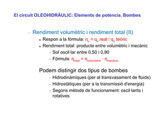 El circuit OLEOHIDRÀULIC: Elements de potència. Bombes


        Rendiment volumètric i rendiment total (II)
             Respon a la fórmula: ηv = qv real / qv teòric
             Rendiment total: producte entre volumètric i mecànic
                  Sol oscil·lar entre 0,50 i 0,90
                  Fórmula: ηtotal = ηvolumètric · ηmecànic

          Podem distingir dos tipus de bombes
                  Hidrodinàmiques (per al transvasament de fluids)
                  Hidrostàtiques (per a la transmissió d'energia)
                  Segons mètode de funcionament: oscil·lants i
                  rotatives
 
