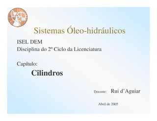 Sistemas Óleo-hidráulicos
ISEL DEM
Disciplina do 2º Ciclo da Licenciatura

Capítulo:
      Cilindros

                                  Docente:   Rui d’Aguiar

                                    Abril de 2005
 