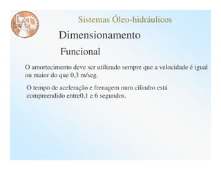 Sistemas Óleo-hidráulicos
            Dimensionamento
            Funcional
O amortecimento deve ser utilizado sempre que a velocidade é igual
ou maior do que 0,3 m/seg.
O tempo de aceleração e frenagem num cilindro está
compreendido entre0,1 e 6 segundos.
 
