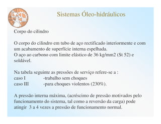 Sistemas Óleo-hidráulicos

Corpo do cilindro

O corpo do cilindro em tubo de aço rectificado interiormente e com
um acabamento de superfície interna espelhada.
O aço ao carbono com limite elástico de 36 kg/mm2 (St 52) e
soldável.

Na tabela seguinte as pressões de serviço refere-se a :
caso I        -trabalho sem choques
caso III      -para choques violentos (230%).

A pressão interna máxima, (acréscimo de pressão motivados pelo
funcionamento do sistema, tal como a reversão da carga) pode
atingir 3 a 4 vezes a pressão de funcionamento normal.
 