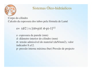Sistemas Óleo-hidráulicos

Corpo do cilindro
Calculo da espessura dos tubos pela fórmula de Lamé

       e= (d/2 ) x [(σ+p)/( σ-p)-1]1/2

       e- espessura da parede (mm)
       d- diâmetro interior do cilindro (mm)
       σ- tensão admissível do material (daN/mm2), valor
       indicador 8 a12.
       p- pressão interna máxima (bar) Pressão de projecto
 