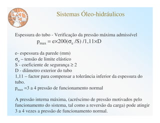 Sistemas Óleo-hidráulicos


Espessura do tubo - Verificação da pressão máxima admissível
           pmax = e×200(σe /S) /1,11×D

e- espessura da parede (mm)
σe – tensão de limite elástico
S - coeficiente de segurança ≥ 2
D - diâmetro exterior do tubo
1,11 – factor para compensar a tolerância inferior da espessura do
tubo.
pmax =3 a 4 pressão de funcionamento normal

A pressão interna máxima, (acréscimo de pressão motivados pelo
funcionamento do sistema, tal como a reversão da carga) pode atingir
3 a 4 vezes a pressão de funcionamento normal.
 