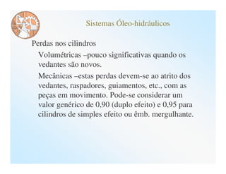 Sistemas Óleo-hidráulicos

Perdas nos cilindros
  Volumétricas –pouco significativas quando os
  vedantes são novos.
  Mecânicas –estas perdas devem-se ao atrito dos
  vedantes, raspadores, guiamentos, etc., com as
  peças em movimento. Pode-se considerar um
  valor genérico de 0,90 (duplo efeito) e 0,95 para
  cilindros de simples efeito ou êmb. mergulhante.
 