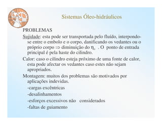 Sistemas Óleo-hidráulicos

PROBLEMAS
Sujidade: esta pode ser transportada pelo fluído, interpondo-
  se entre o embolo e o corpo, danificando os vedantes ou o
  próprio corpo diminuição do ηv . O ponto de entrada
  principal é pela haste do cilindro.
Calor: caso o cilindro esteja próximo de uma fonte de calor,
  esta pode afectar os vedantes caso estes não sejam
  apropriados.
Montagem: muitos dos problemas são motivados por
  aplicações indevidas.
  -cargas excêntricas
  -desalinhamentos
  -esforços excessivos não considerados
  -faltas de guiamento
 