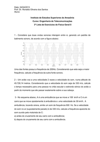 Data: 24/04/2013 
Prof. Dr. Ronaldo Oliveira dos Santos 
Aluno: 
Instituto de Estudos Superiores da Amazônia 
Curso: Engenharia de Telecomunicações 
3ª Lista de Exercícios de Física Geral II 
1 - Considere que duas ondas sonoras interajam entre si, gerando um padrão de 
batimento sonoro, de acordo com a figura abaixo: 
0 0.1 0.2 0.3 0.4 0.5 0.6 0.7 0.8 0.9 1 
-2 
-1.5 
-1 
-0.5 
0 
0.5 
1 
1.5 
2 
Tempo (s) 
Amplitude 
Uma das fontes possui a frequência de 200Hz. Considerando que esta seja a maior 
frequência, calcule a frequência da outra fonte sonora. 
2 – Um avião voa a uma velocidade 2 vezes a velocidade do som, numa altitude de 
45.726,14 metros. Considerando que a velocidade do som seja de 330 m/s, calcule 
o tempo necessário para uma pessoa no chão escutar o estrondo sônico do avião a 
partir do momento que ele passar exatamente sobre a sua cabeça. 
3 - No esquema abaixo, A é uma ambulância que se move a 108 km/h e C é um 
carro que se move opostamente à ambulância a uma velocidade de 36 km/h. A 
ambulância, tocando sirene, emite um som de frequência 900 Hz. Se a velocidade 
do som no ar (supostamente parado) é de 330 m/s, calcule a frequência aparente do 
som ouvido pelo motorista de C: 
a) antes do cruzamento de seu carro com a ambulância; 
b) depois do cruzamento de seu carro com a ambulância. 
 