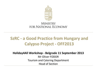 SzRC - a Good Practice from Hungary and
Calypso Project - OFF2013
Holiday4All Workshop - Belgrade 11 September 2013
Mr Oliver FODOR
Tourism and Catering Department
Head of Section
 
