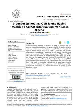 How to cite this article:
Akande, O. K. (2021). Urbanization, Housing Quality and Health: Towards a Redirection for Housing Provision in Nigeria. Journal of
Contemporary Urban Affairs, 5(1), 35-46. https://doi.org/10.25034/ijcua.2021.v5n1-3
Journal of Contemporary Urban Affairs
2021, Volume 5, Number 1, pages 35– 46
Original scientific paper
Urbanization, Housing Quality and Health:
Towards a Redirection for Housing Provision in
Nigeria
* Dr. Oluwafemi K. Akande
Department of Architecture, Federal University of Technology, Minna, Nigeria
Email: fkakande225@googlemail.com
ARTICLE INFO:
Article History:
Received 8 May 2020
Accepted 17 June 2020
Available online 6 September
2020
Keywords:
Urban Housing;
Housing Quality;
Indoor Air Quality;
Public Health;
Urbanization.
ABSTRACT
Nigeria’s housing provision is perceived in terms of quantity with less
attention to its quality and impact on people’s health. The quality of indoor
air in housing and its associated risks to human health was assessed in this
paper to improve housing provision in Nigeria. Quantitative data collected
from Bauchi, Nigeria includes household surveys, housing characteristics,
indoor carbon dioxide (CO2), and particulate matter (PM2.5 and PM10).
PM2.5 and PM10 recorded in the building were (63 μm/m3) and (228 μm/m3)
and observed to be greater than safe values of 25 μm/m3 (PM2.5) and 50
μm/m3 (PM10) recommended by the World Health Organization (WHO).
Some building features associated with some ailments were found to be risk
factors. The study recommended a redirection for more quality housing
provision. It concludes that housing characteristics should be targeted for
public health interventions as a means of improving the quality of urban
housing in Nigeria.
This article is an open access
article distributed under the terms and
conditions of the Creative Commons
Attribution (CC BY) license
This article is published with open
access at www.ijcua.com
JOURNAL OF CONTEMPORARY URBAN AFFAIRS (2021), 5(1), 35-46.
https://doi.org/10.25034/ijcua.2021.v5n1-3
www.ijcua.com
Copyright © 2020 Oluwafemi K. Akande.
1. Introduction
Housing has become an important issue in
meeting the challenges presented by global
urbanization. In developing nations, particularly
in Africa, the need for housing has repeatedly
emerged and become so critical. This is most
pronounced with Africa’s population projected
to reach over 700 million by 2030. African
nations have over 4.5 percent yearly
urbanization rate, which has resulted in a
population explosion, resource constraint and
shortage of houses. Consequently, in numerous
*Corresponding Author:
Department of Architecture, Federal University of
Technology, Minna, Nigeria
Email address: fkakande225@googlemail.com
 
